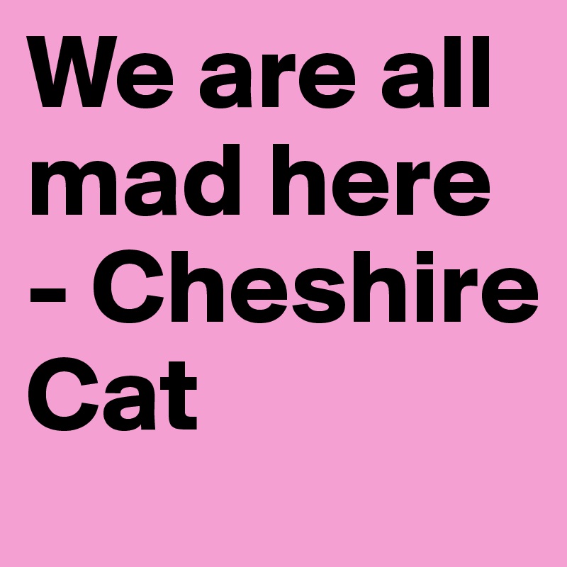 We are all mad here 
- Cheshire Cat