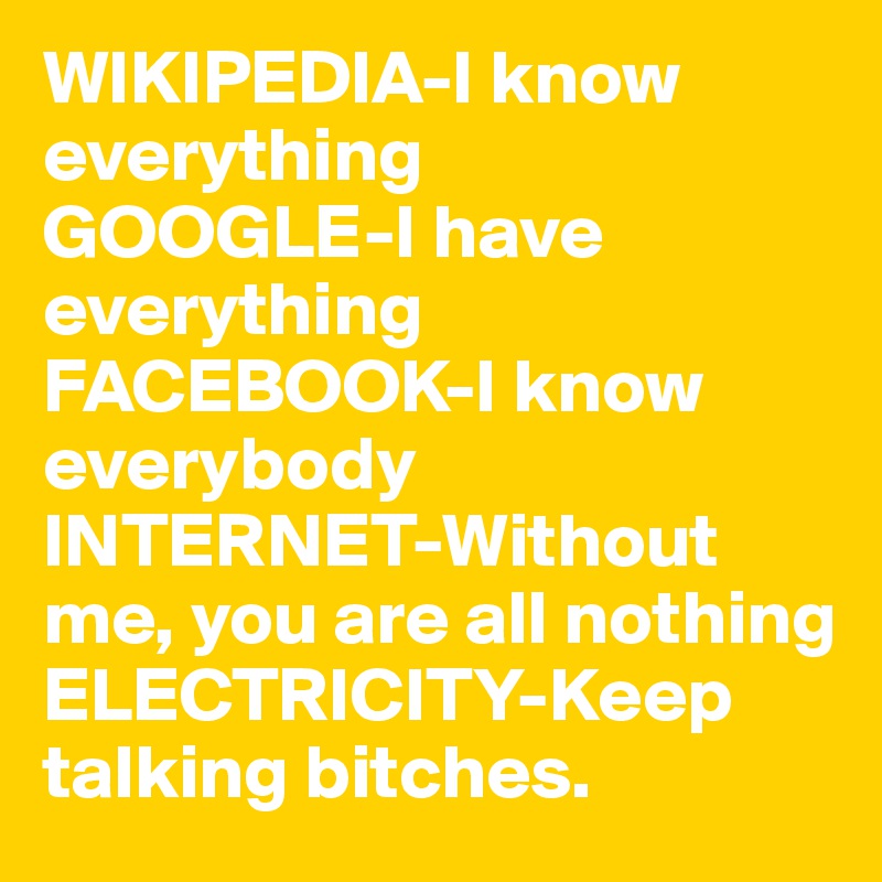 WIKIPEDIA-I know everything
GOOGLE-I have everything
FACEBOOK-I know everybody
INTERNET-Without me, you are all nothing
ELECTRICITY-Keep talking bitches. 