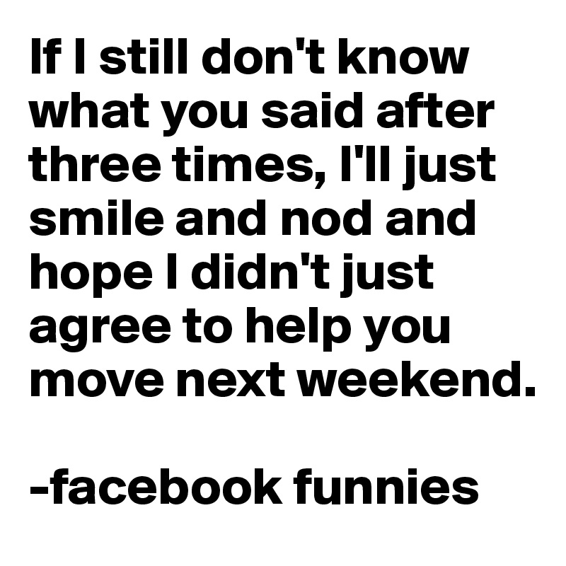 If I still don't know what you said after three times, I'll just smile and nod and hope I didn't just agree to help you move next weekend.

-facebook funnies