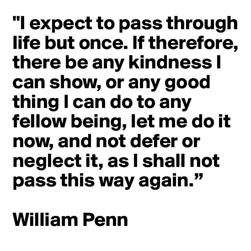"I expect to pass through life but once. If therefore, there be any kindness I can show, or any good thing I can do to any fellow being, let me do it now, and not defer or neglect it, as I shall not pass this way again.”

William Penn
