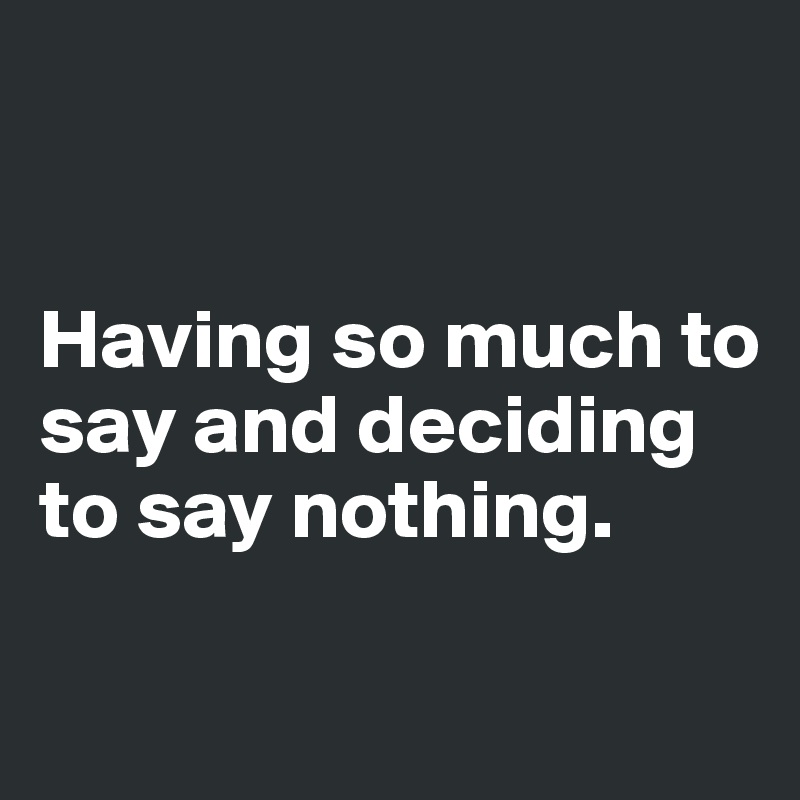 


Having so much to say and deciding to say nothing.

