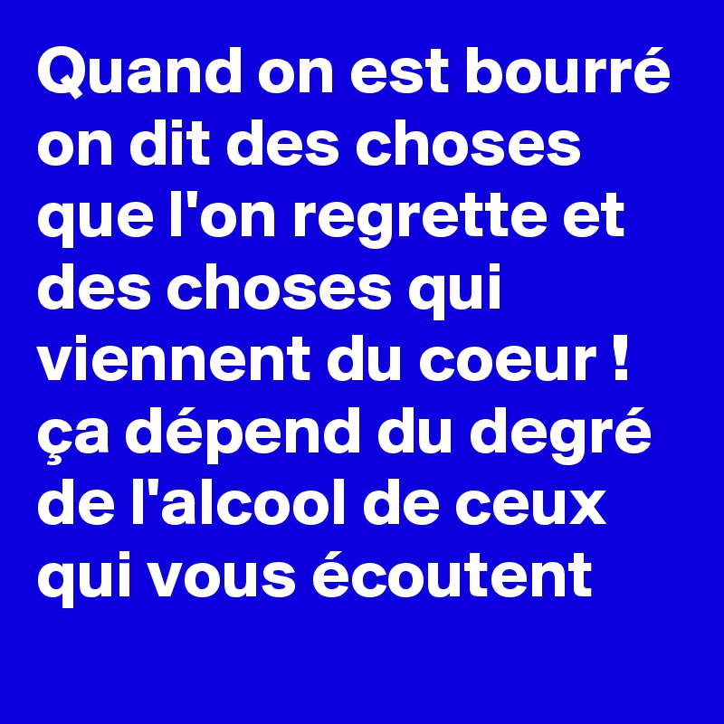 Quand on est bourré on dit des choses que l'on regrette et des choses qui viennent du coeur ! ça dépend du degré de l'alcool de ceux qui vous écoutent 