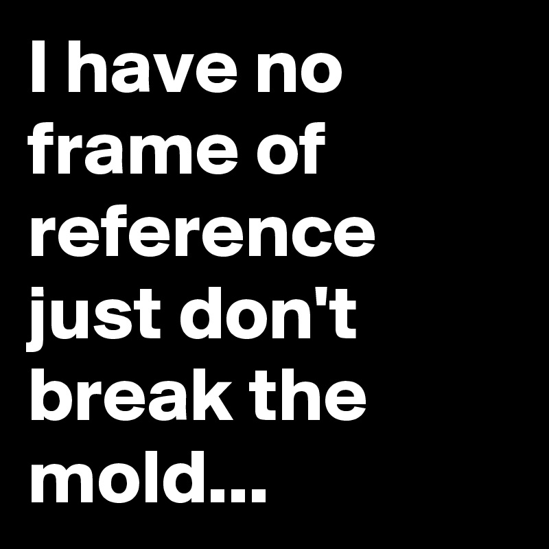 I have no frame of reference just don't break the mold...