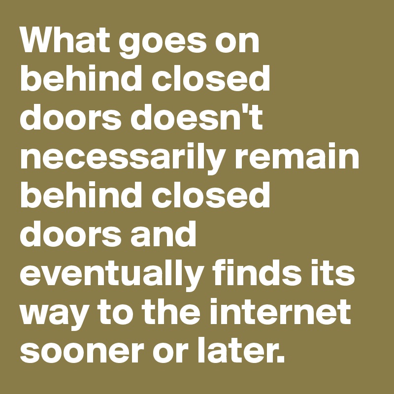 What goes on behind closed doors doesn't necessarily remain behind closed doors and eventually finds its way to the internet sooner or later.