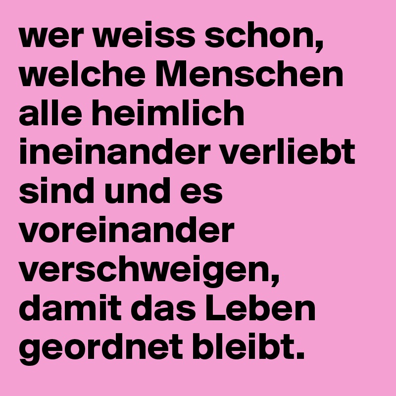 wer weiss schon, welche Menschen alle heimlich ineinander verliebt sind und es voreinander verschweigen, damit das Leben geordnet bleibt.