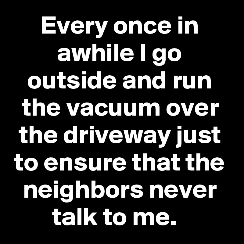 Every Once In Awhile I Go Outside And Run The Vacuum Over The Driveway Just To Ensure That The Neighbors Never Talk To Me Post By Slickmemes On Boldomatic