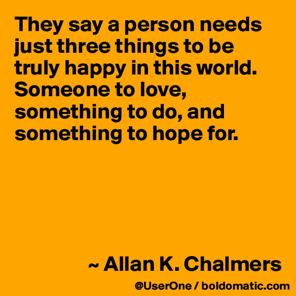 They say a person needs just three things to be truly happy in this world. Someone to love, something to do, and something to hope for.





                 ~ Allan K. Chalmers