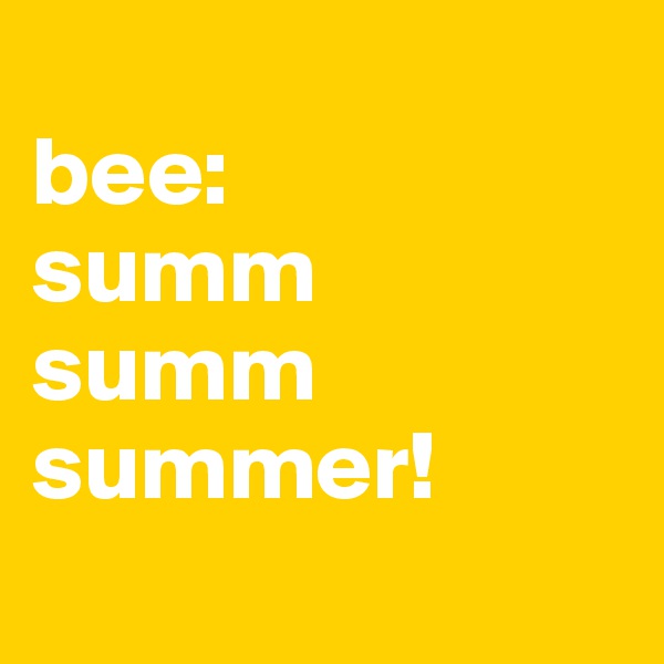 
bee:
summ
summ
summer!
