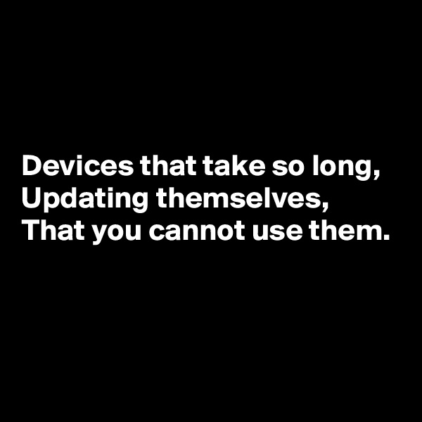 



Devices that take so long,
Updating themselves,
That you cannot use them.



