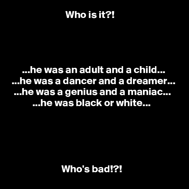                            Who is it?!




      ...he was an adult and a child...
 ...he was a dancer and a dreamer...
  ...he was a genius and a maniac...
           ...he was black or white...





                         Who's bad!?!