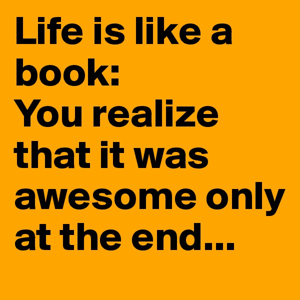 Life is like a book:
You realize that it was awesome only at the end...
