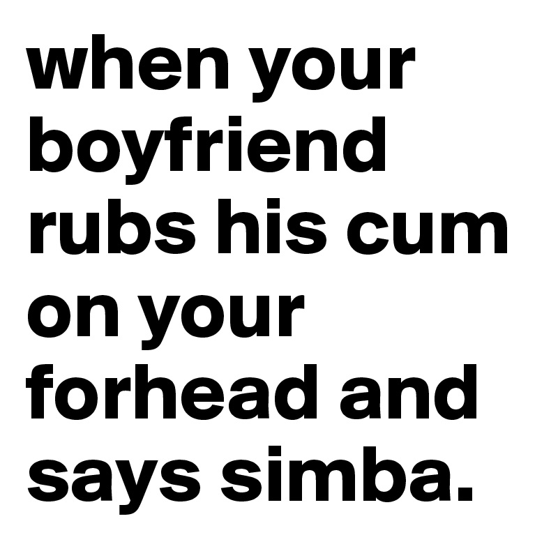 when your boyfriend rubs his cum on your forhead and says simba.