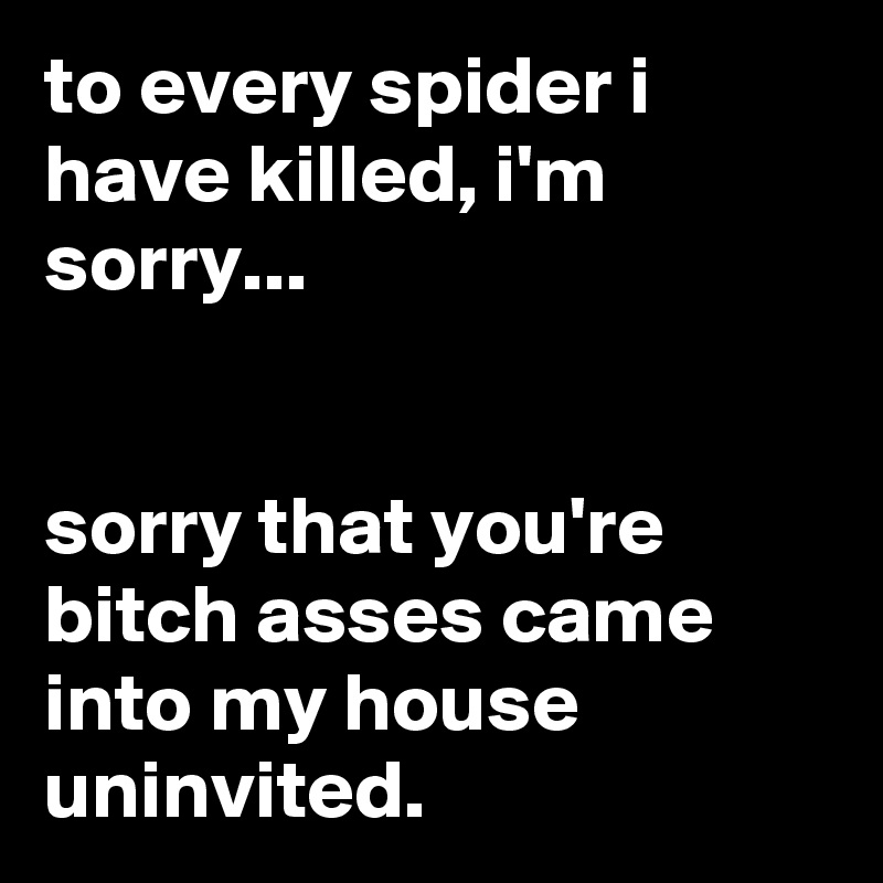 to every spider i have killed, i'm sorry...


sorry that you're bitch asses came into my house uninvited.