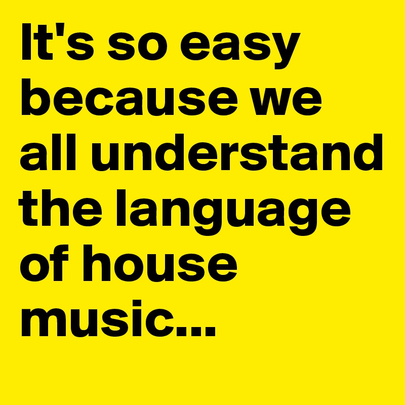 It's so easy because we all understand the language of house music...