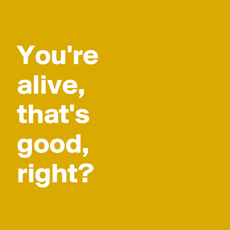 
 You're 
 alive,
 that's 
 good,
 right?
