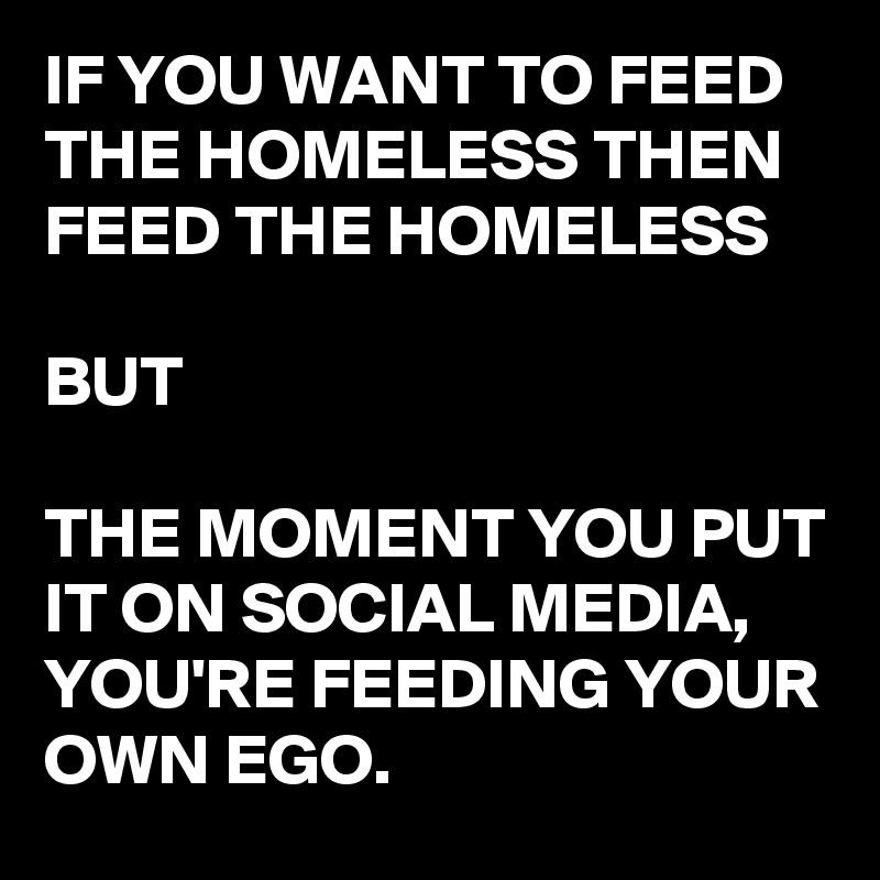 IF YOU WANT TO FEED THE HOMELESS THEN FEED THE HOMELESS 

BUT

THE MOMENT YOU PUT IT ON SOCIAL MEDIA, YOU'RE FEEDING YOUR OWN EGO.