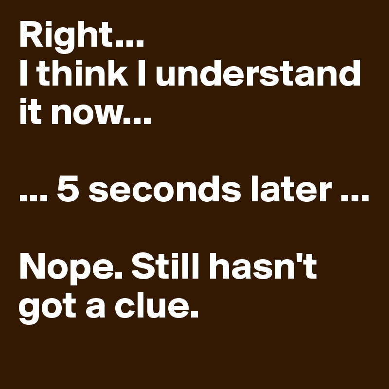 Right...
I think I understand it now...

... 5 seconds later ...

Nope. Still hasn't got a clue.