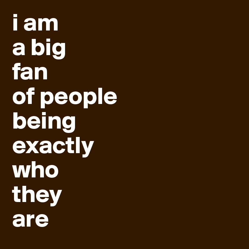 i am
a big
fan
of people
being
exactly
who
they
are