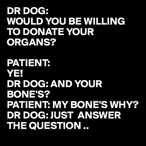 DR DOG:
WOULD YOU BE WILLING TO DONATE YOUR ORGANS?

PATIENT:
YE!
DR DOG: AND YOUR BONE'S?
PATIENT: MY BONE'S WHY?
DR DOG: JUST  ANSWER THE QUESTION ..
