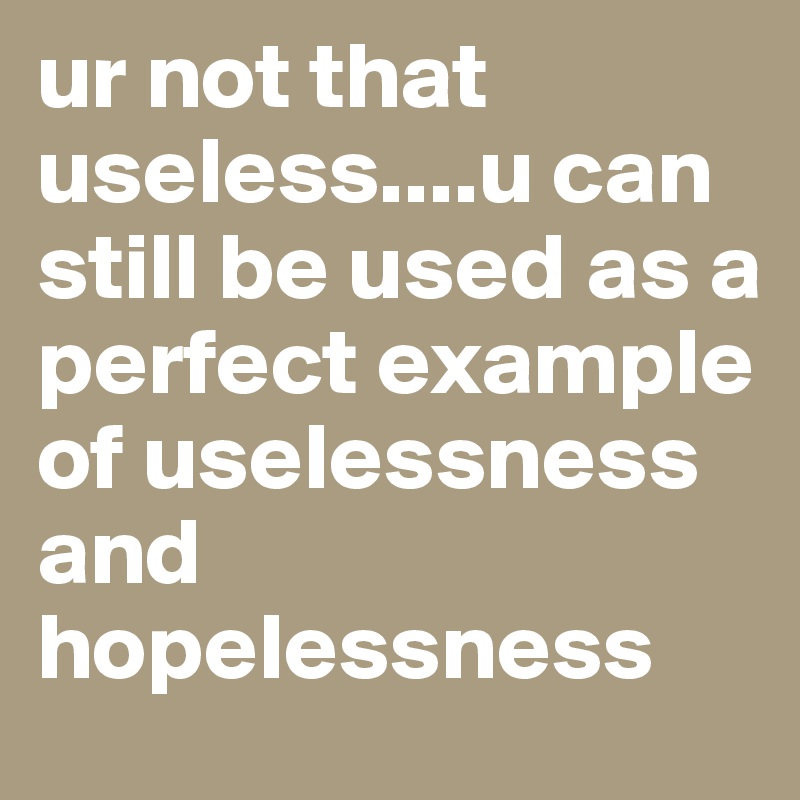 ur not that useless....u can still be used as a perfect example of uselessness and hopelessness