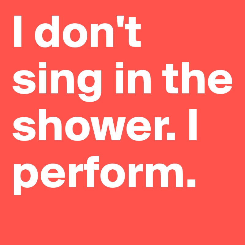 I don't sing in the shower. I perform.