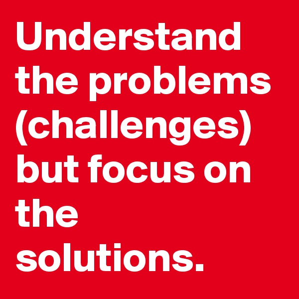 Understand the problems (challenges) but focus on the solutions.