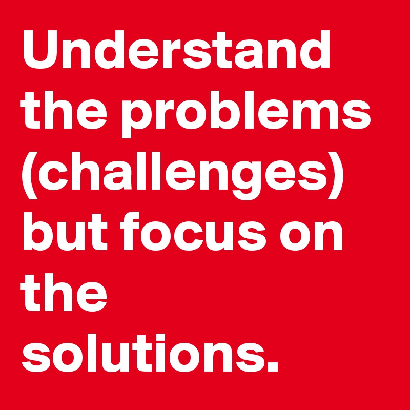 Understand the problems (challenges) but focus on the solutions.