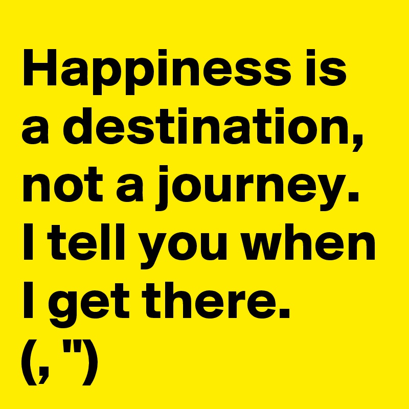 Happiness is 
a destination, not a journey.
I tell you when I get there. 
(, ")