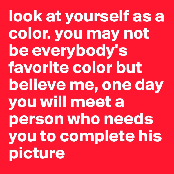 look at yourself as a color. you may not be everybody's favorite color but believe me, one day you will meet a person who needs you to complete his picture