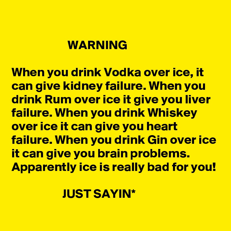 

                      WARNING

When you drink Vodka over ice, it can give kidney failure. When you drink Rum over ice it give you liver failure. When you drink Whiskey over ice it can give you heart failure. When you drink Gin over ice it can give you brain problems. 
Apparently ice is really bad for you!

                    JUST SAYIN* 