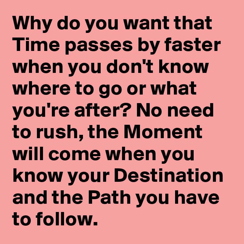 Why do you want that Time passes by faster when you don't know where to go or what you're after? No need to rush, the Moment will come when you know your Destination and the Path you have to follow.