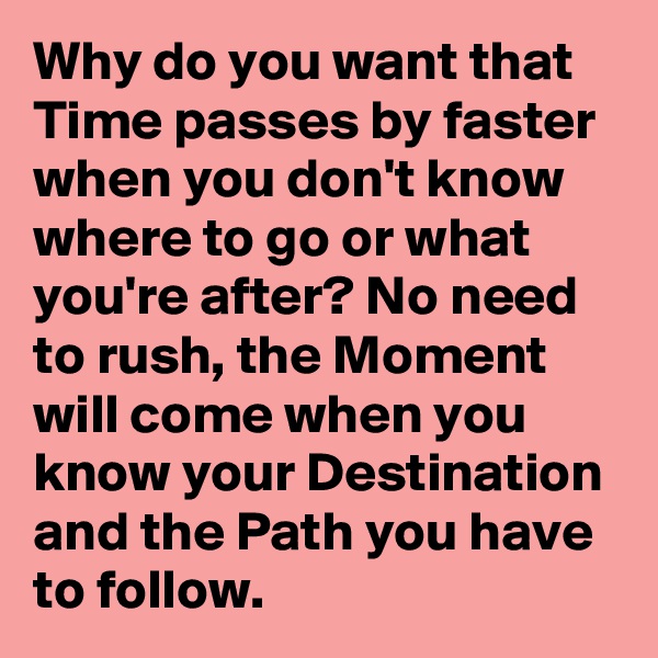 Why do you want that Time passes by faster when you don't know where to go or what you're after? No need to rush, the Moment will come when you know your Destination and the Path you have to follow.