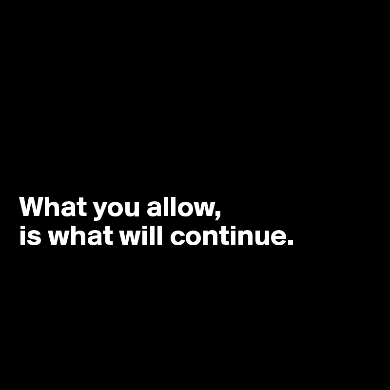 





What you allow, 
is what will continue.



