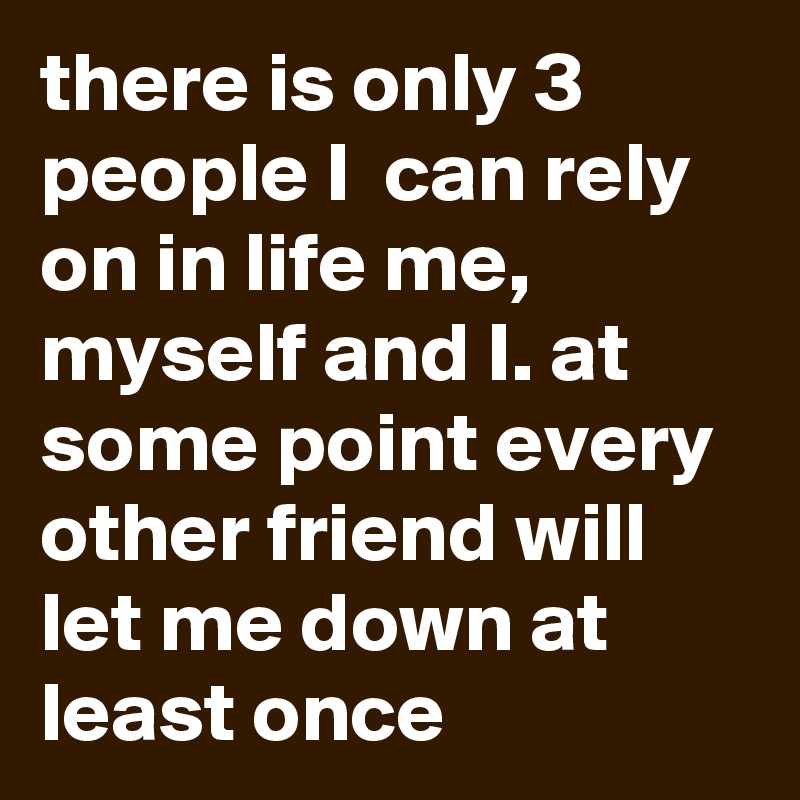there is only 3 people I  can rely on in life me, myself and I. at some point every other friend will let me down at least once 