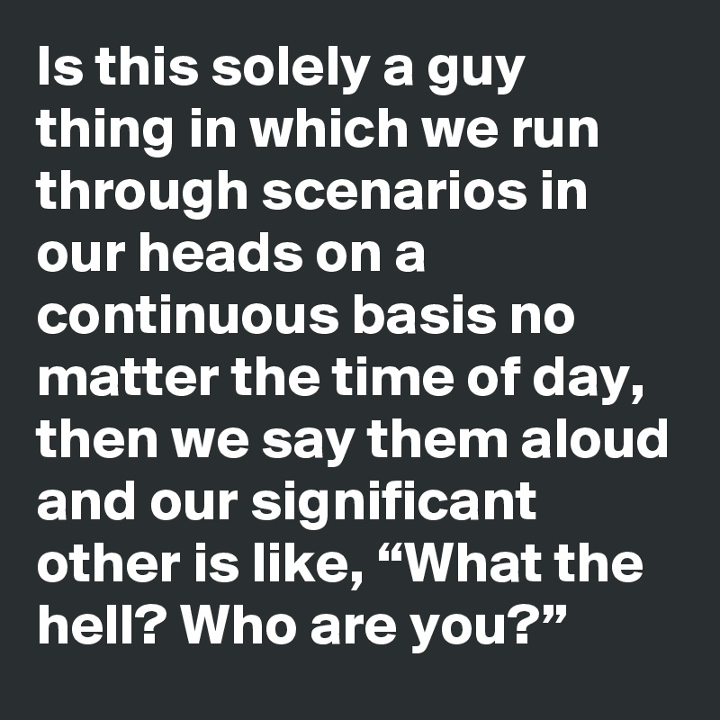 Is this solely a guy thing in which we run through scenarios in our heads on a continuous basis no matter the time of day, then we say them aloud and our significant other is like, “What the hell? Who are you?”