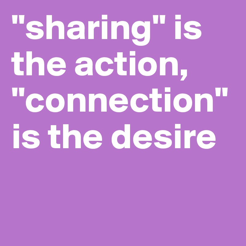 "sharing" is the action,
"connection" is the desire

