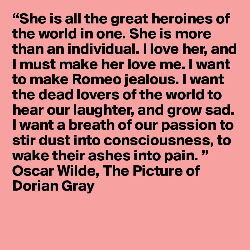 “She is all the great heroines of the world in one. She is more than an individual. I love her, and I must make her love me. I want to make Romeo jealous. I want the dead lovers of the world to hear our laughter, and grow sad. I want a breath of our passion to stir dust into consciousness, to wake their ashes into pain. ”
Oscar Wilde, The Picture of Dorian Gray

