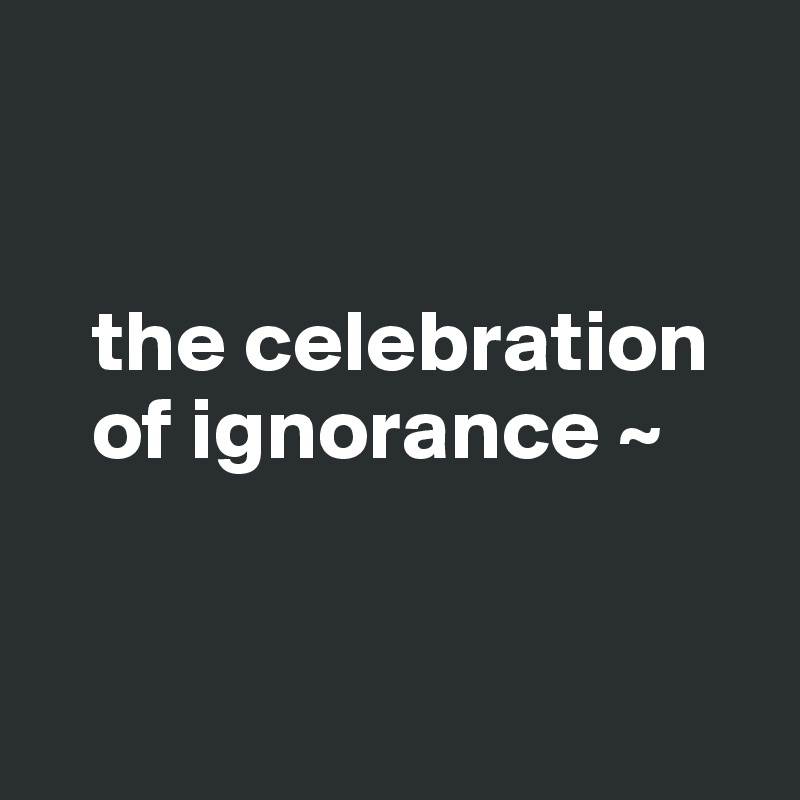 


   the celebration 
   of ignorance ~


