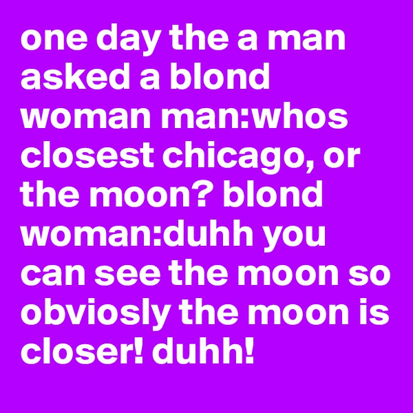 one day the a man asked a blond woman man:whos closest chicago, or the moon? blond woman:duhh you can see the moon so obviosly the moon is closer! duhh! 
