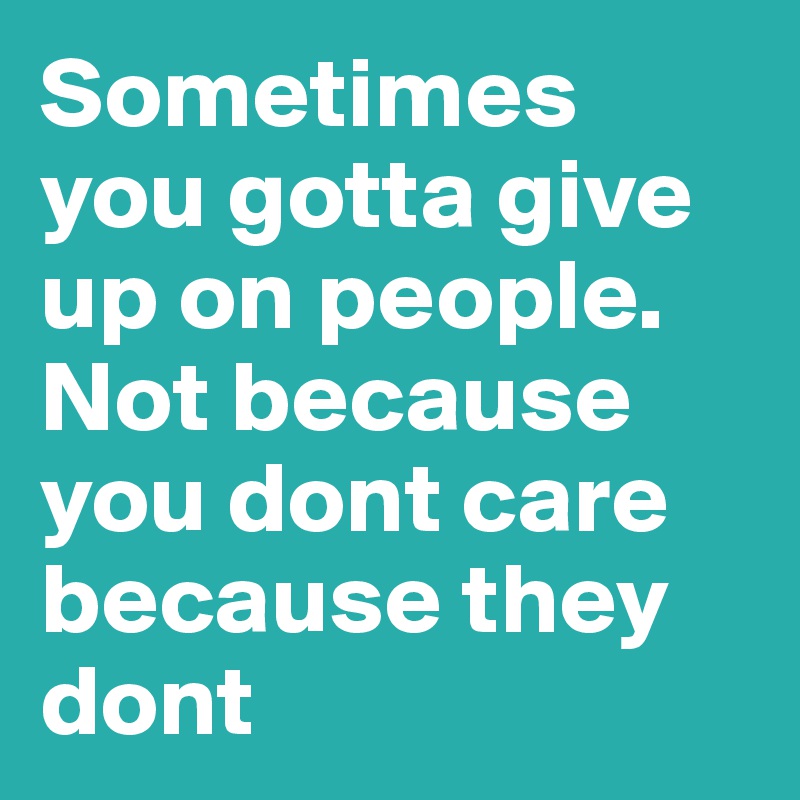 Sometimes you gotta give up on people. Not because you dont care because they dont 