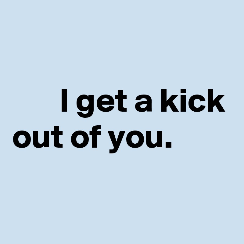 

       I get a kick out of you.
 
