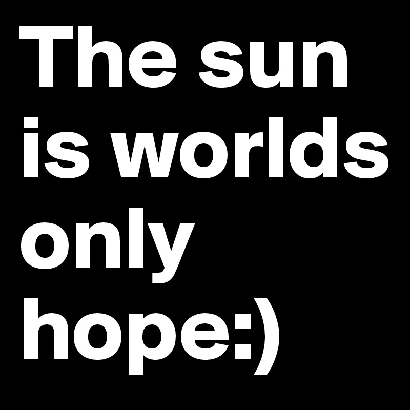 The sun is worlds only hope:)