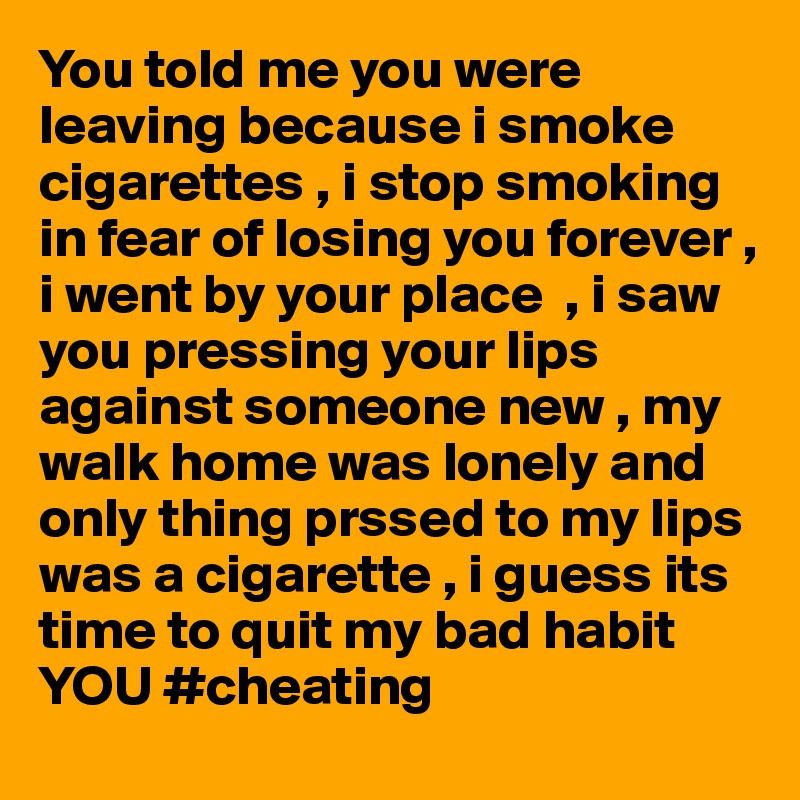 You told me you were leaving because i smoke cigarettes , i stop smoking in fear of losing you forever , i went by your place  , i saw you pressing your lips against someone new , my walk home was lonely and only thing prssed to my lips was a cigarette , i guess its time to quit my bad habit YOU #cheating 