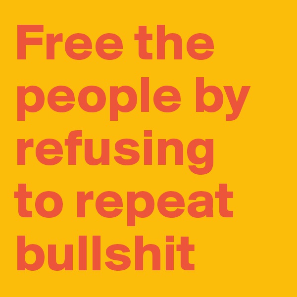 Free the people by refusing 
to repeat bullshit