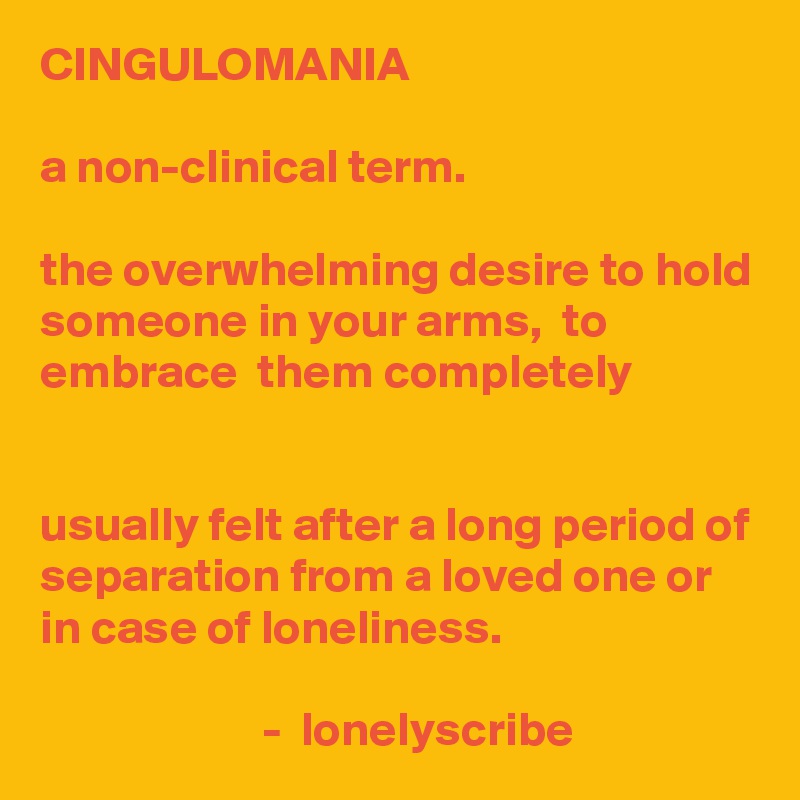 CINGULOMANIA                                                                                                               a non-clinical term.                                                                                                     the overwhelming desire to hold someone in your arms,  to embrace  them completely                                                                                                                                                        usually felt after a long period of separation from a loved one or in case of loneliness.                                                                                                                              -  lonelyscribe 