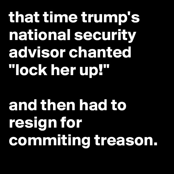 that time trump's national security advisor chanted "lock her up!"

and then had to resign for commiting treason.