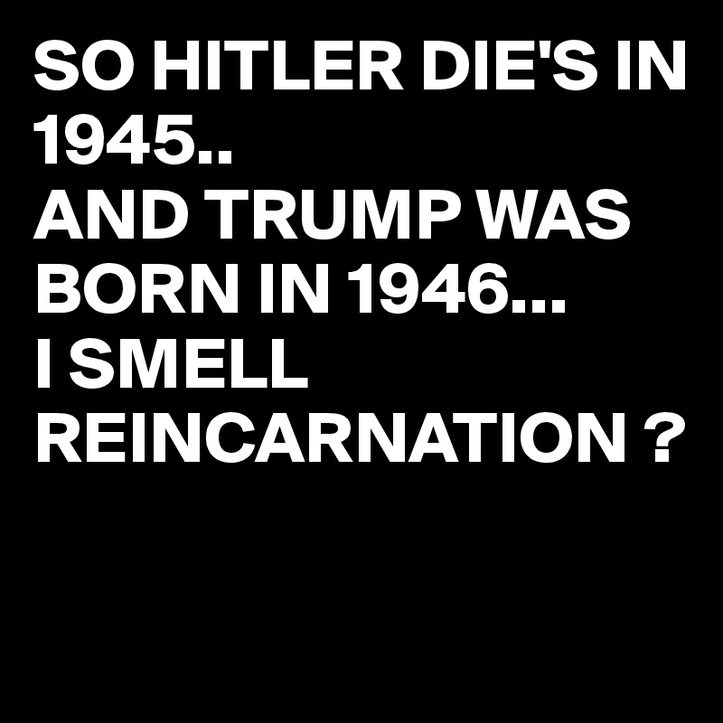 SO HITLER DIE'S IN 1945..
AND TRUMP WAS BORN IN 1946...
I SMELL REINCARNATION ?

