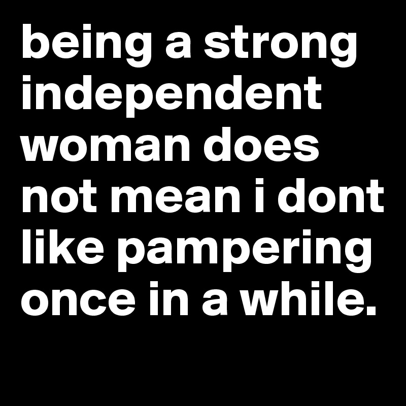 being a strong independent woman does not mean i dont like pampering once in a while.