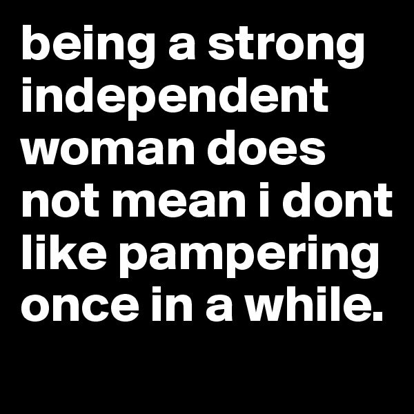 being a strong independent woman does not mean i dont like pampering once in a while.