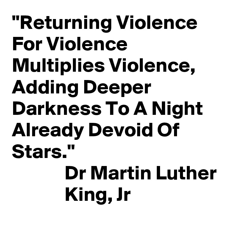"Returning Violence
For Violence Multiplies Violence, Adding Deeper Darkness To A Night Already Devoid Of Stars."
             Dr Martin Luther 
             King, Jr